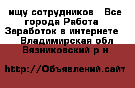 ищу сотрудников - Все города Работа » Заработок в интернете   . Владимирская обл.,Вязниковский р-н